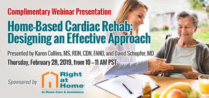 Complimentary Webinar Presentation | Home-Based Cardiac Rehab: Designing an Effective Approach | Thursday, February 28, 2019, from 10–11 AM PST | Includes 1 Complimentary CE Credit | Sponsored by Right at Home